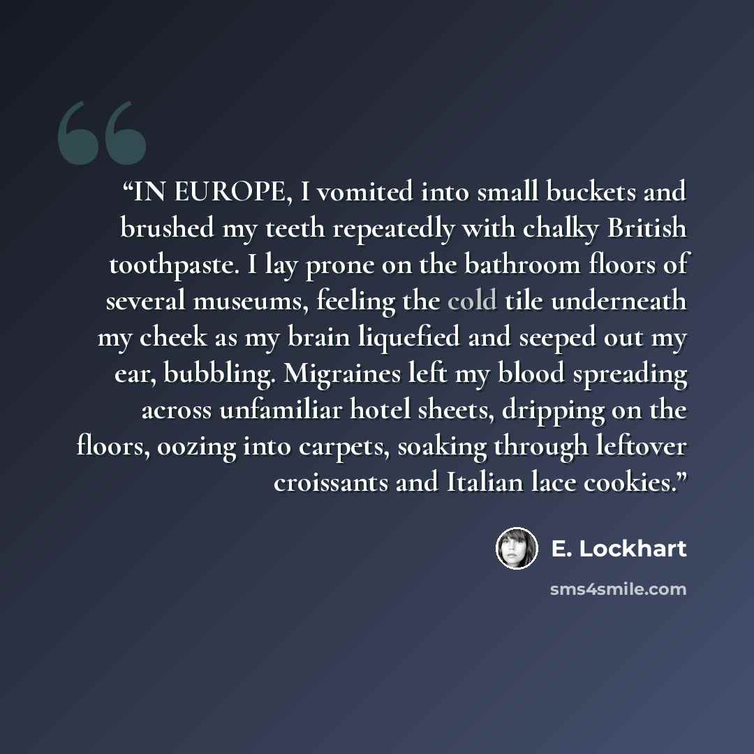 “IN EUROPE, I vomited into small buckets and brushed my teeth repeatedly with chalky British toothpaste. I lay prone on the bathroom floors of several museums, feeling the cold tile underneath my cheek as my brain liquefied and seeped out my ear, bubbling. Migraines left my blood spreading across…” quote by E. Lockhart