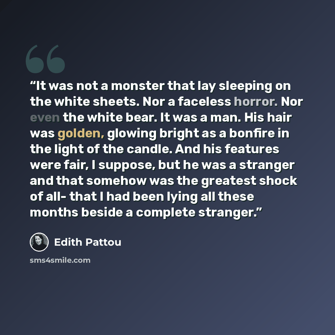 “It was not a monster that lay sleeping on the white sheets. Nor a faceless horror. Nor even the white bear. It was a man. His hair was golden, glowing bright as a bonfire in the light of the candle. And his features were fair, I suppose, but he was a stranger and that somehow was the greatest…” quote by Edith Pattou