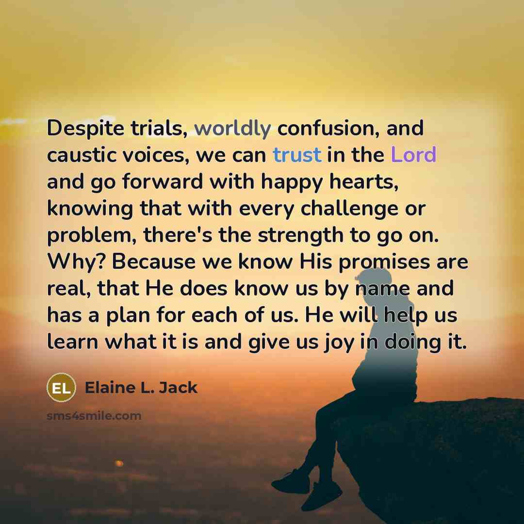 “Despite trials, worldly confusion, and caustic voices, we can trust in the Lord and go forward with happy hearts, knowing that with every challenge or problem, there's the strength to go on. Why? Because we know His promises are real, that He does know us by name and has a plan for each of us. He…” quote by Elaine L. Jack