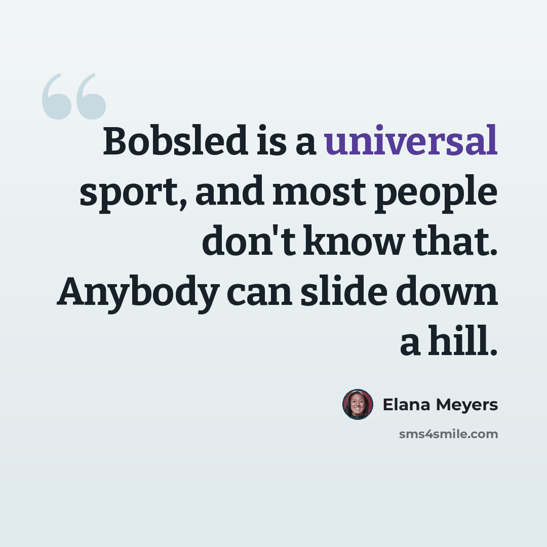 “Bobsled is a universal sport, and most people don't know that. Anybody can slide down a hill.” quote by Elana Meyers