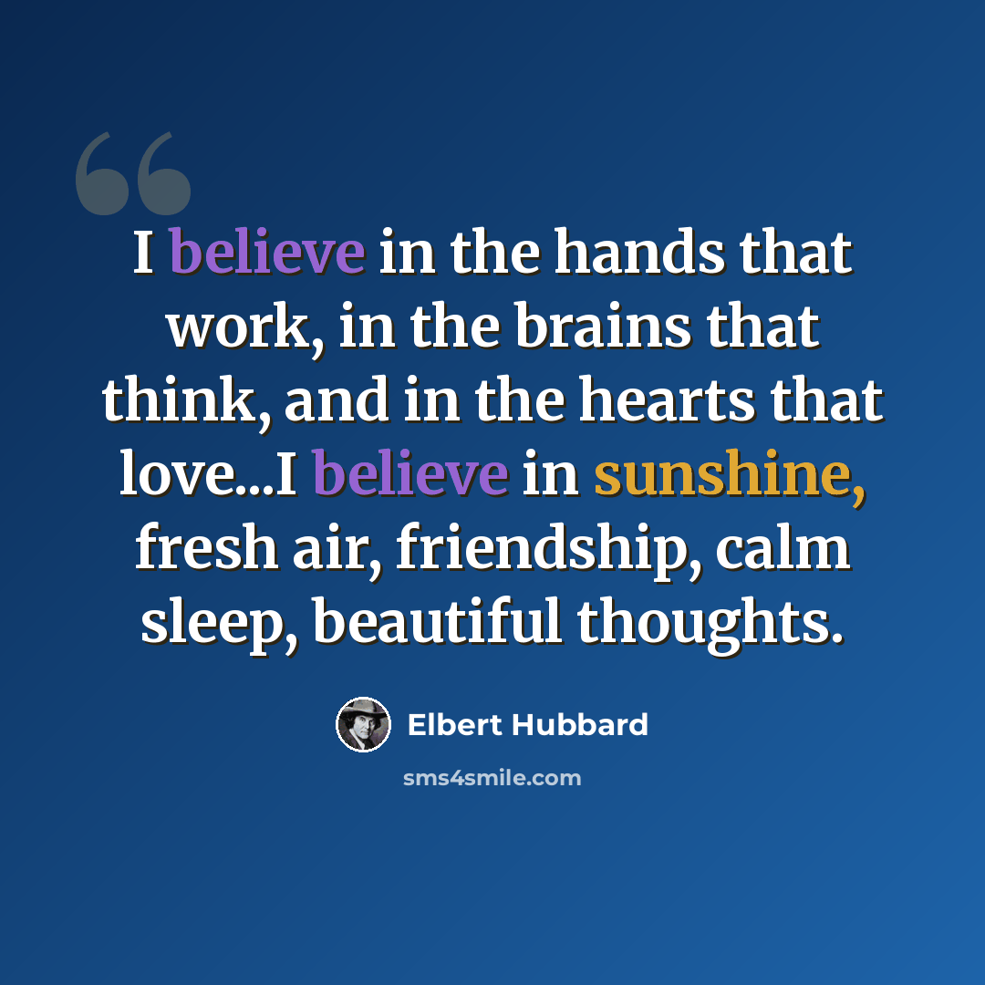 “I believe in the hands that work, in the brains that think, and in the hearts that love...I believe in sunshine, fresh air, friendship, calm sleep, beautiful thoughts.” quote by Elbert Hubbard