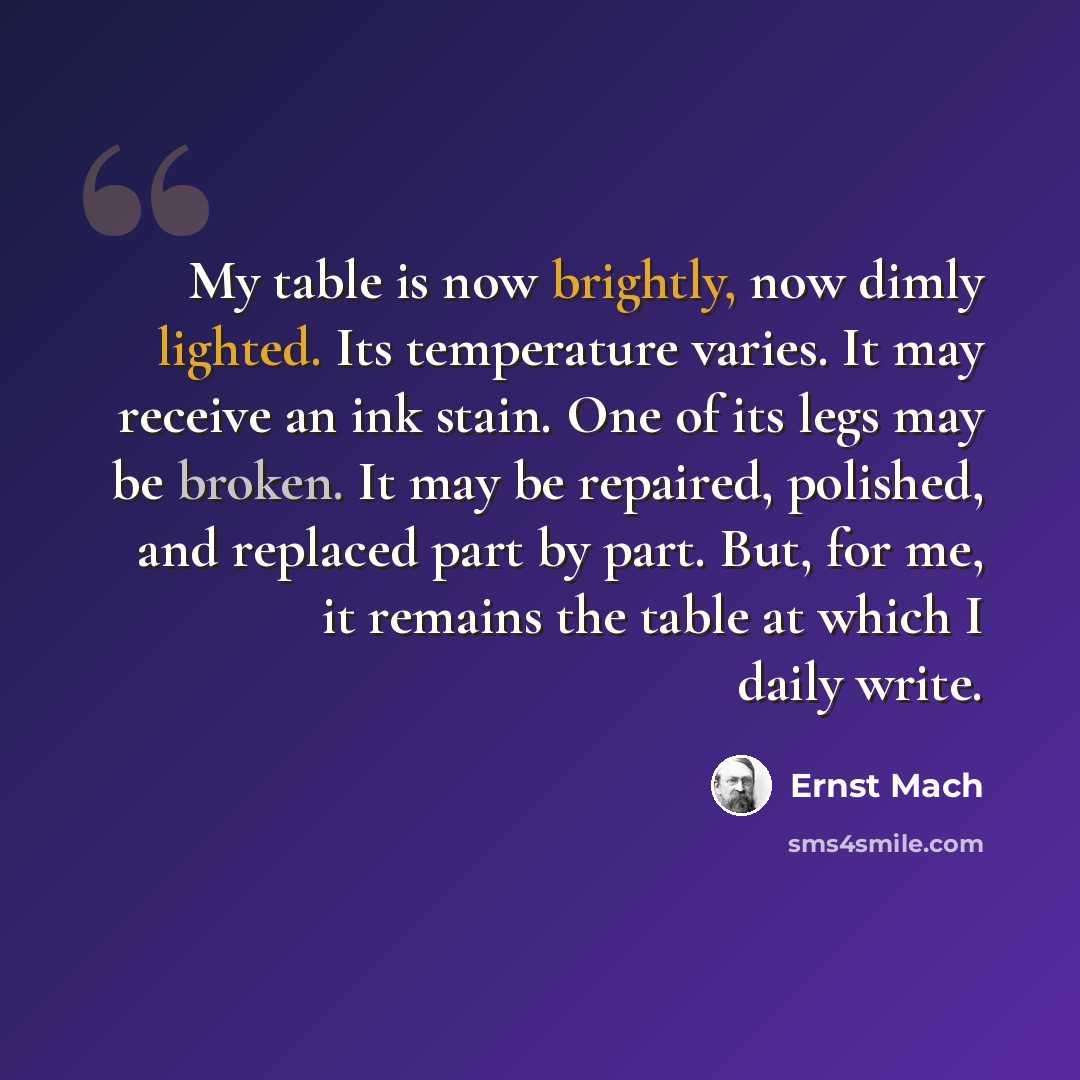 “My table is now brightly, now dimly lighted. Its temperature varies. It may receive an ink stain. One of its legs may be broken. It may be repaired, polished, and replaced part by part. But, for me, it remains the table at which I daily write.” quote by Ernst Mach