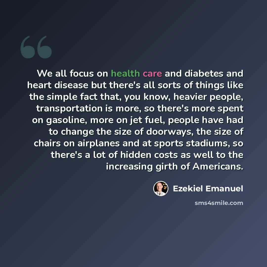“We all focus on health care and diabetes and heart disease but there's all sorts of things like the simple fact that, you know, heavier people, transportation is more, so there's more spent on gasoline, more on jet fuel, people have had to change the size of doorways, the size of chairs on…” quote by Ezekiel Emanuel