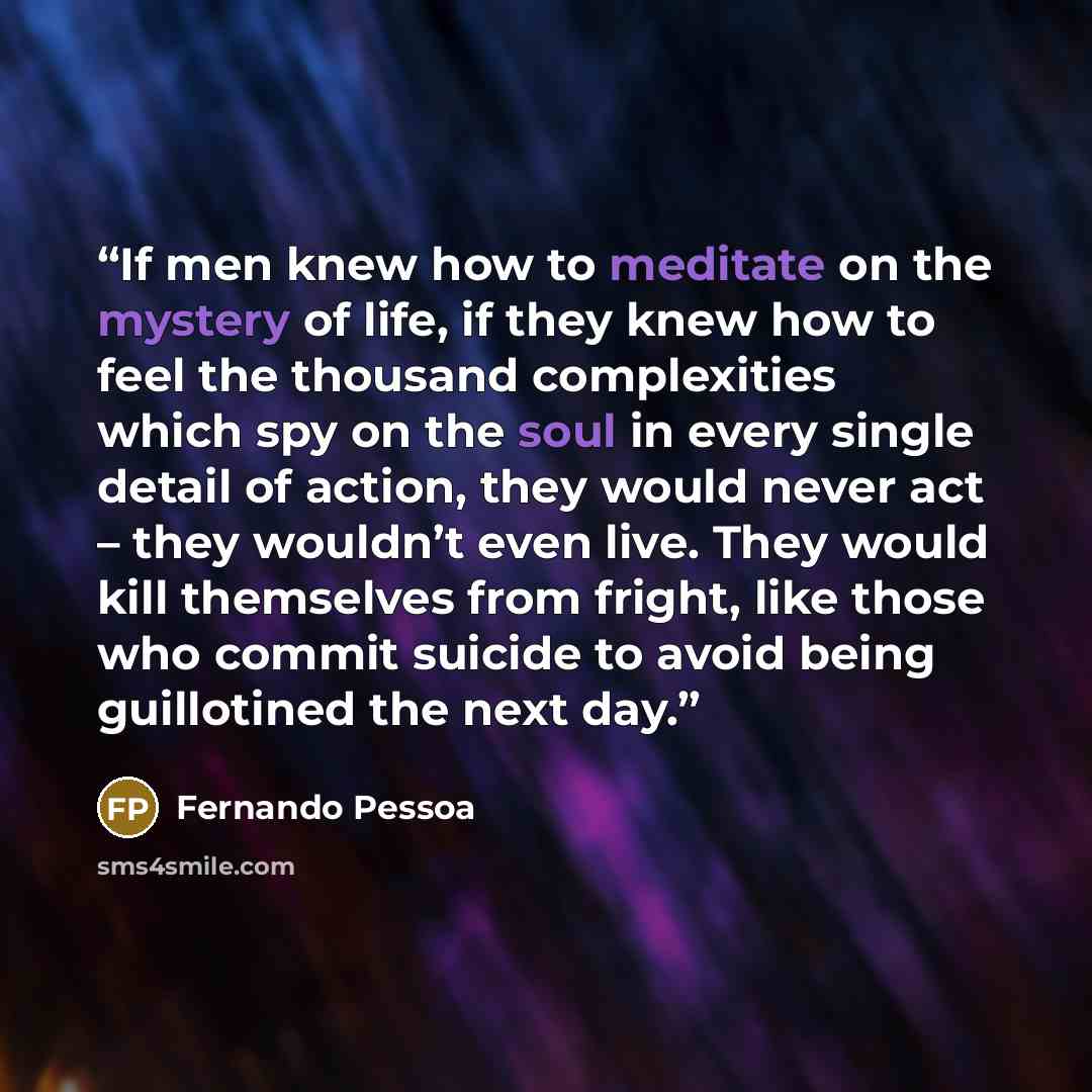 “If men knew how to meditate on the mystery of life, if they knew how to feel the thousand complexities which spy on the soul in every single detail of action, they would never act – they wouldn’t even live. They would kill themselves from fright, like those who commit suicide to avoid being…” quote by Fernando Pessoa