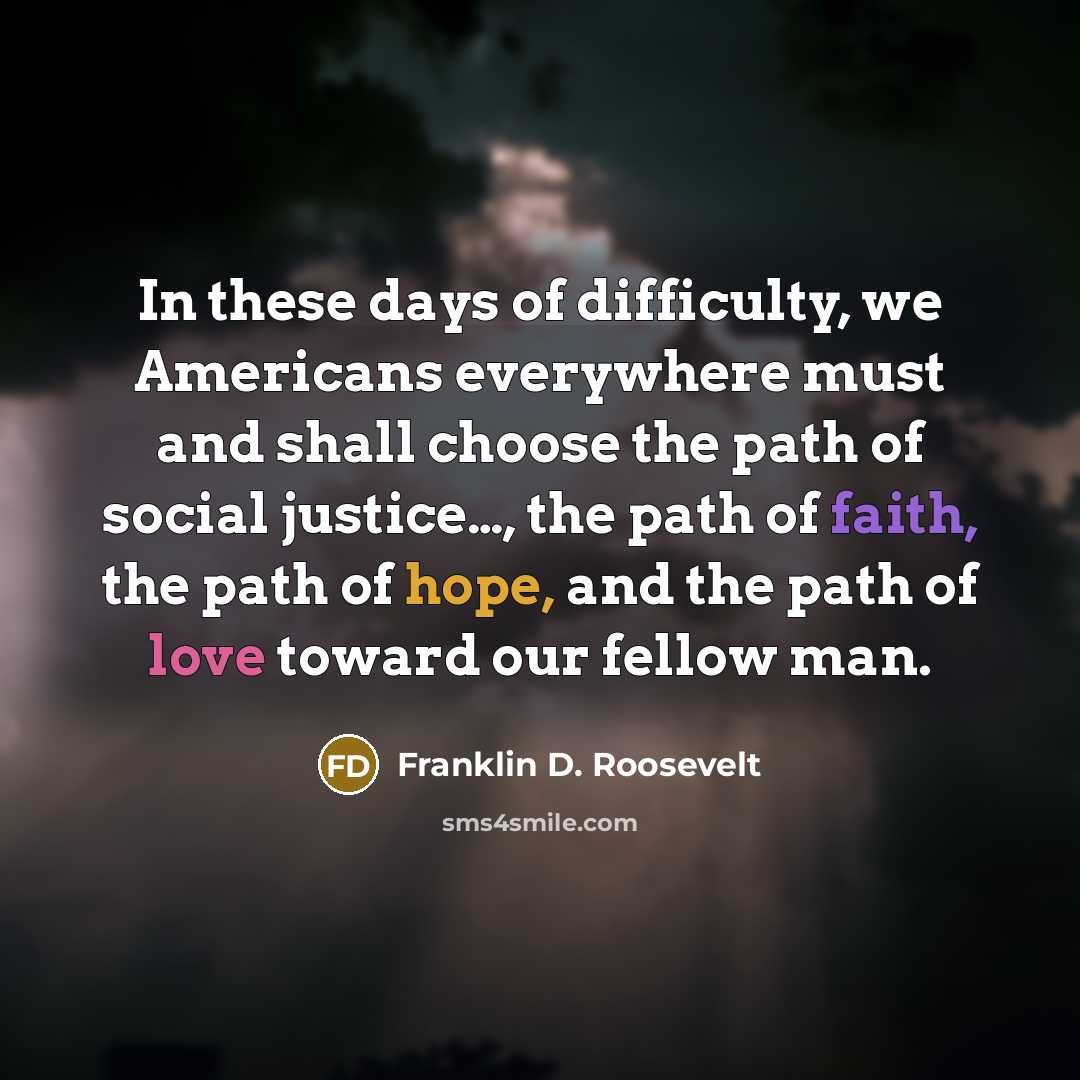 “In these days of difficulty, we Americans everywhere must and shall choose the path of social justice…, the path of faith, the path of hope, and the path of love toward our fellow man.” quote by Franklin D. Roosevelt