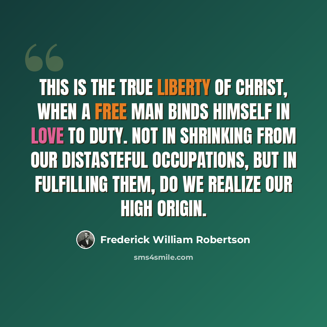 “This is the true liberty of Christ, when a free man binds himself in love to duty. Not in shrinking from our distasteful occupations, but in fulfilling them, do we realize our high origin.” quote by Frederick William Robertson