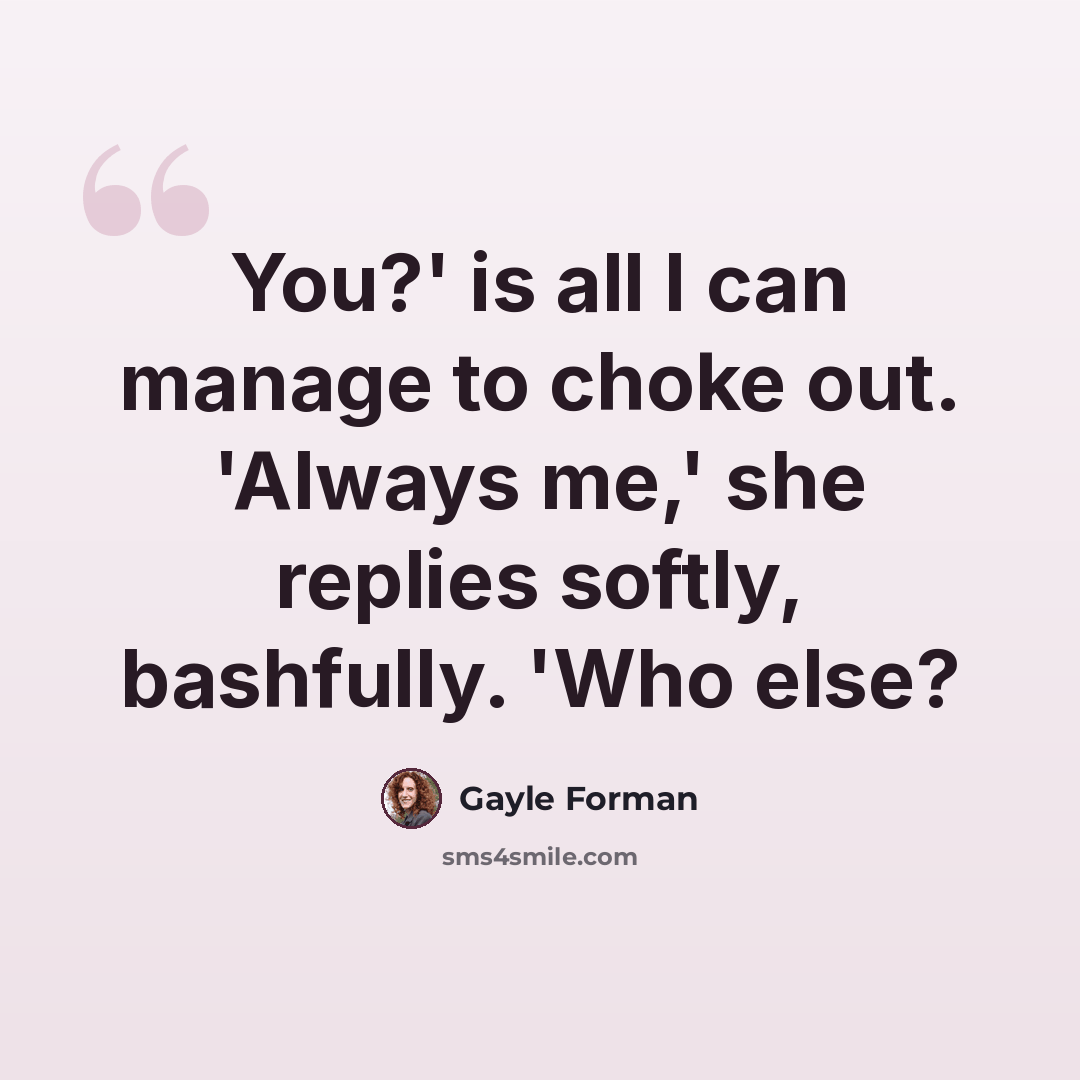 “You?' is all I can manage to choke out. 'Always me,' she replies softly, bashfully. 'Who else?” quote by Gayle Forman