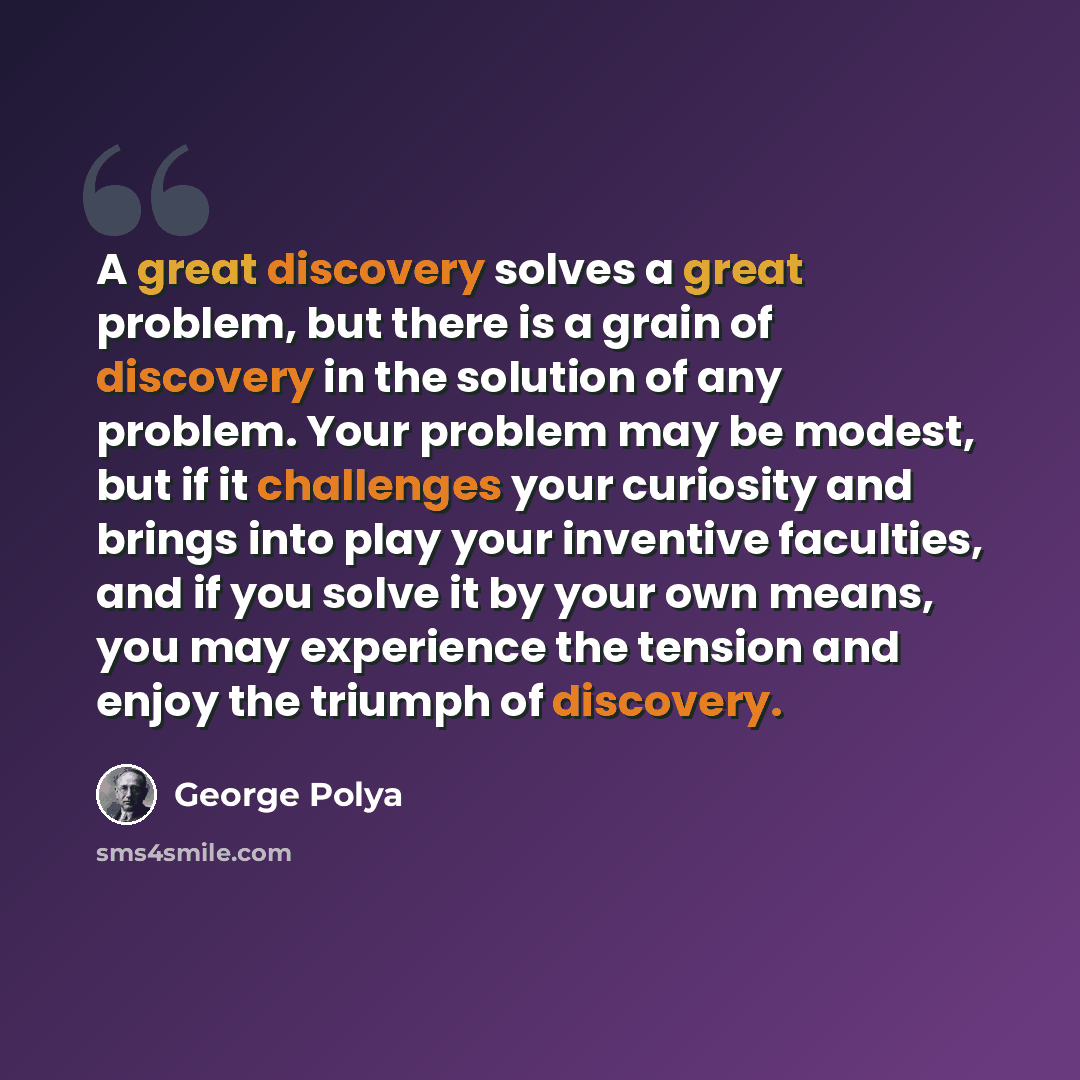 “A great discovery solves a great problem, but there is a grain of discovery in the solution of any problem. Your problem may be modest, but if it challenges your curiosity and brings into play your inventive faculties, and if you solve it by your own means, you may experience the tension and enjoy…” quote by George Polya
