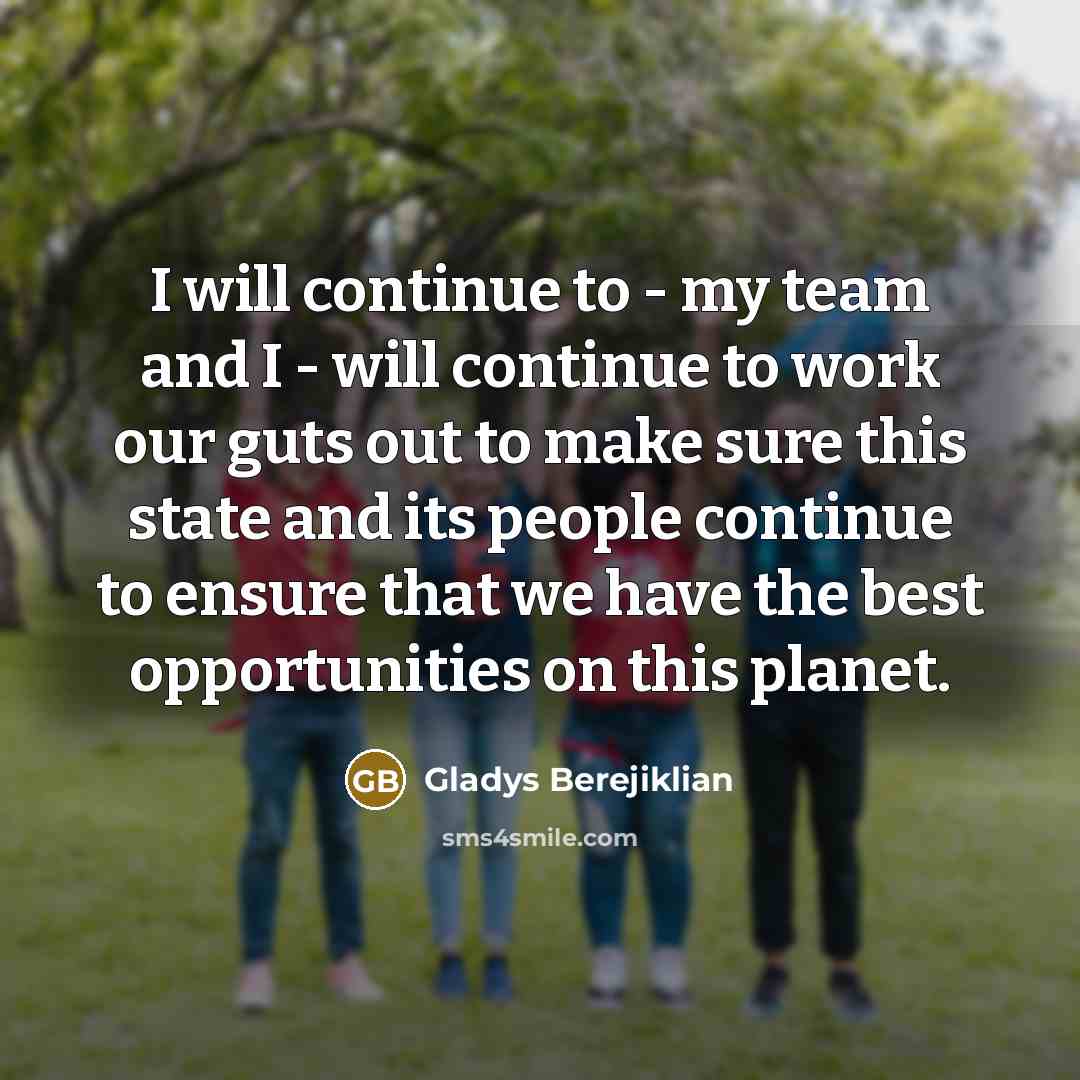 “I will continue to - my team and I - will continue to work our guts out to make sure this state and its people continue to ensure that we have the best opportunities on this planet.” quote by Gladys Berejiklian