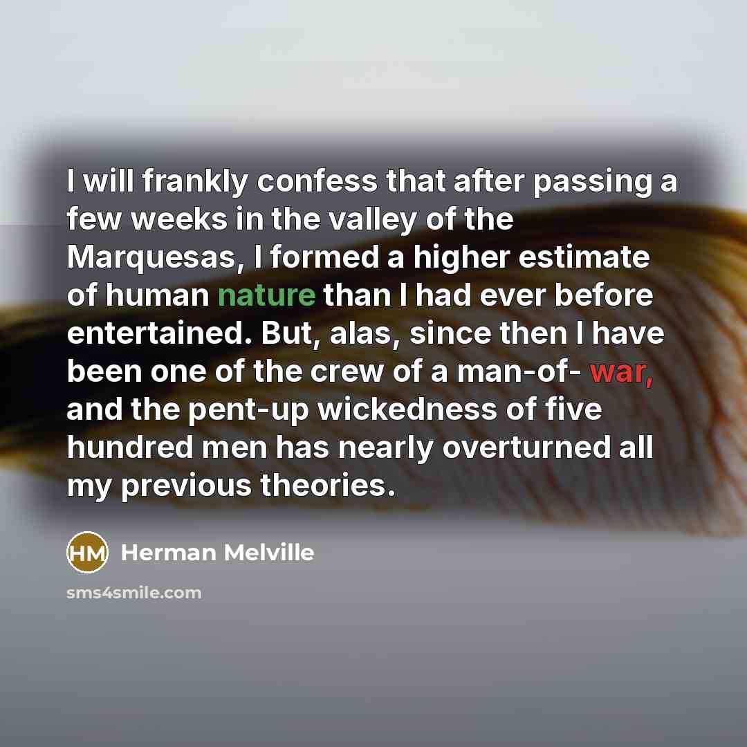 “I will frankly confess that after passing a few weeks in the valley of the Marquesas, I formed a higher estimate of human nature than I had ever before entertained. But, alas, since then I have been one of the crew of a man-of- war, and the pent-up wickedness of five hundred men has nearly…” quote by Herman Melville