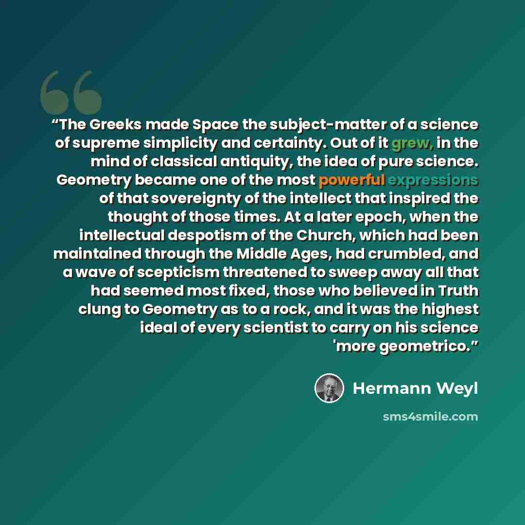 “The Greeks made Space the subject-matter of a science of supreme simplicity and certainty. Out of it grew, in the mind of classical antiquity, the idea of pure science. Geometry became one of the most powerful expressions of that sovereignty of the intellect that inspired the thought of those…” quote by Hermann Weyl
