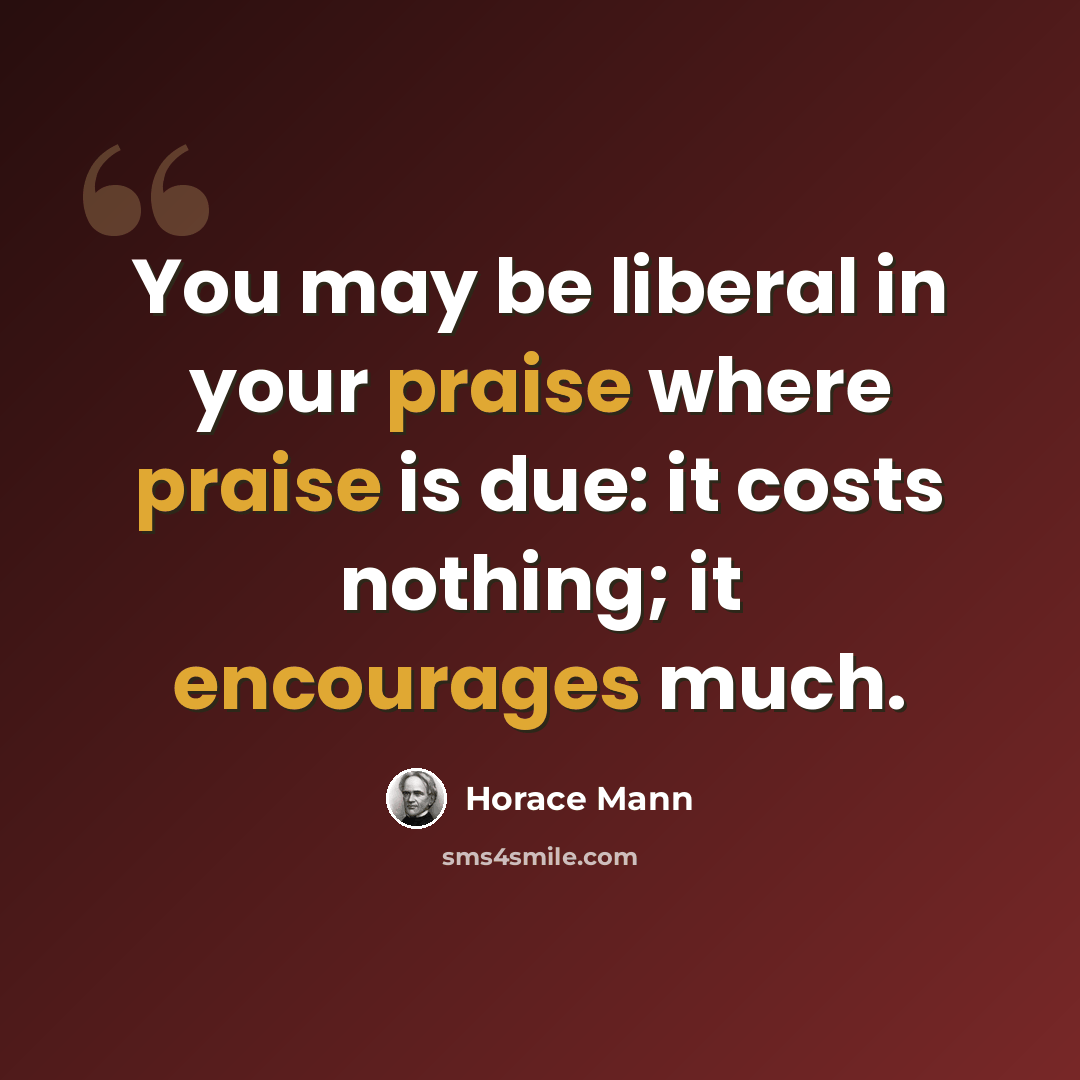 “You may be liberal in your praise where praise is due: it costs nothing; it encourages much.” quote by Horace Mann