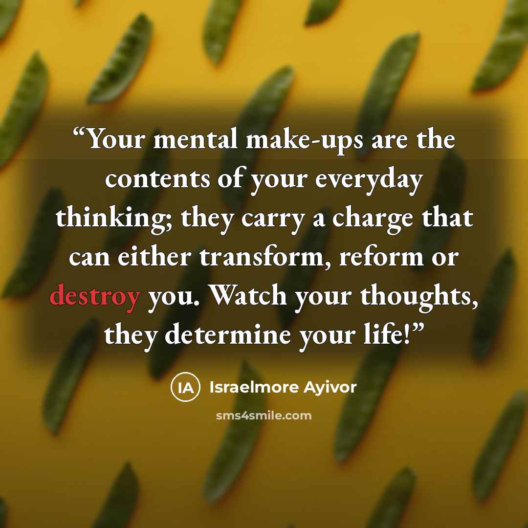 “Your mental make-ups are the contents of your everyday thinking; they carry a charge that can either transform, reform or destroy you. Watch your thoughts, they determine your life!” quote by Israelmore Ayivor