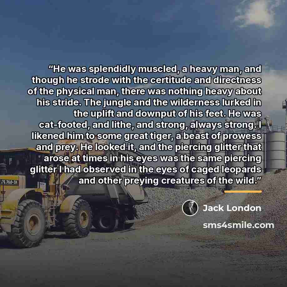 “He was splendidly muscled, a heavy man, and though he strode with the certitude and directness of the physical man, there was nothing heavy about his stride. The jungle and the wilderness lurked in the uplift and downput of his feet. He was cat-footed, and lithe, and strong, always strong. I…” quote by Jack London