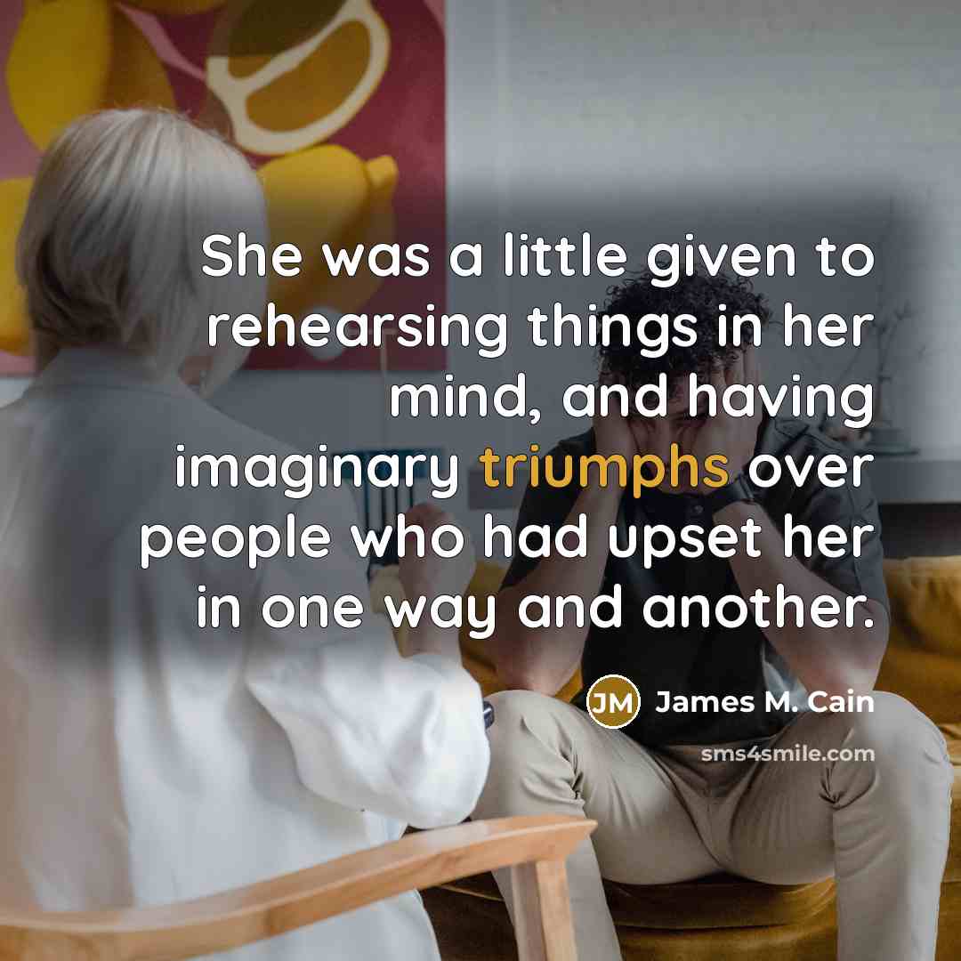“She was a little given to rehearsing things in her mind, and having imaginary triumphs over people who had upset her in one way and another.” quote by James M. Cain