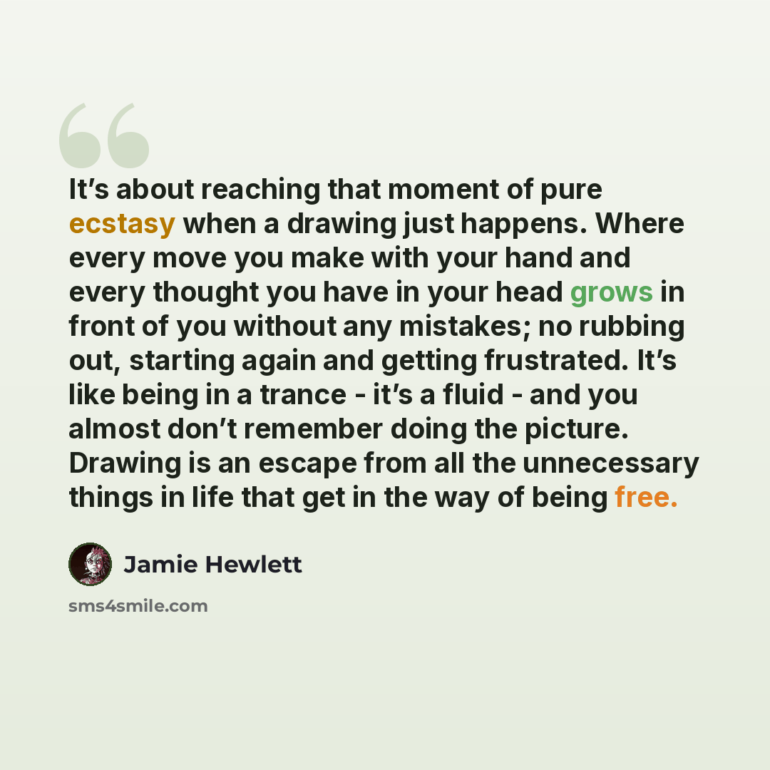 “It’s about reaching that moment of pure ecstasy when a drawing just happens. Where every move you make with your hand and every thought you have in your head grows in front of you without any mistakes; no rubbing out, starting again and getting frustrated. It’s like being in a trance - it’s a…” quote by Jamie Hewlett