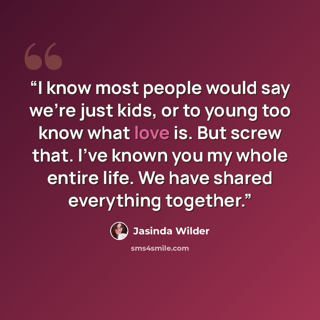 “I know most people would say we're just kids, or to young too know what love is. But screw that. I've known you my whole entire life. We have shared everything together.” quote by Jasinda Wilder
