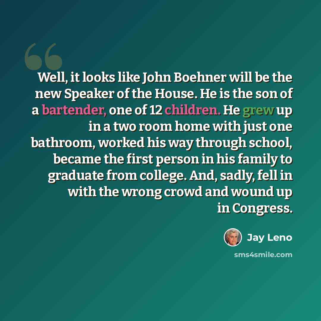 “Well, it looks like John Boehner will be the new Speaker of the House. He is the son of a bartender, one of 12 children. He grew up in a two room home with just one bathroom, worked his way through school, became the first person in his family to graduate from college. And, sadly, fell in with the…” quote by Jay Leno