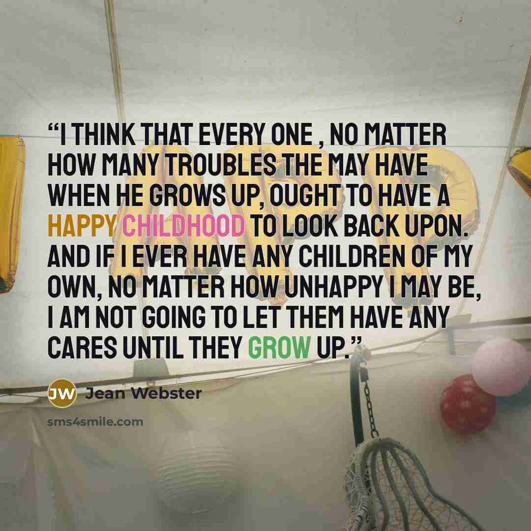 “I think that every one , no matter how many troubles the may have when he grows up, ought to have a happy childhood to look back upon. And if I ever have any children of my own, no matter how unhappy I may be, I am not going to let them have any cares until they grow up.” quote by Jean Webster