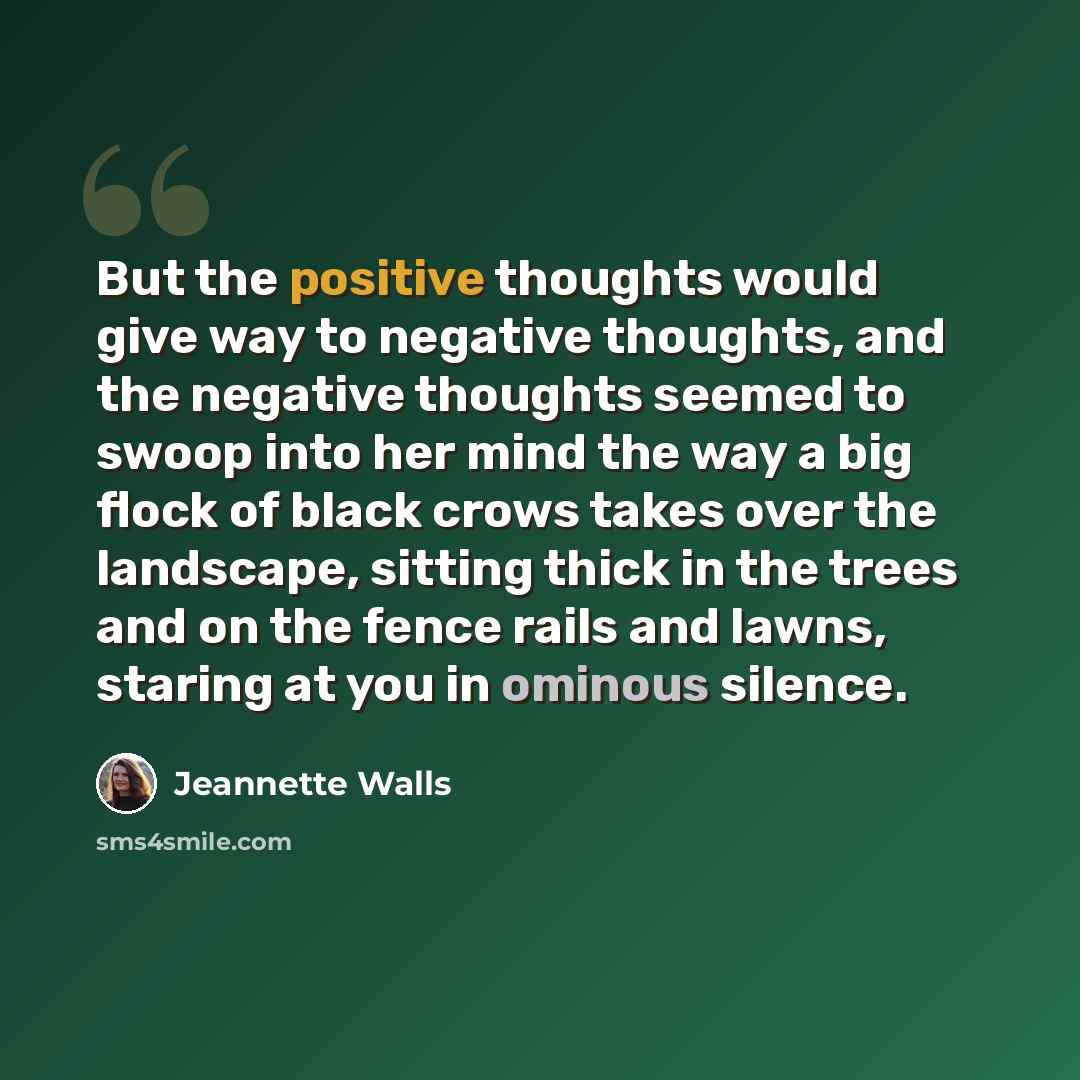 “But the positive thoughts would give way to negative thoughts, and the negative thoughts seemed to swoop into her mind the way a big flock of black crows takes over the landscape, sitting thick in the trees and on the fence rails and lawns, staring at you in ominous silence.” quote by Jeannette Walls