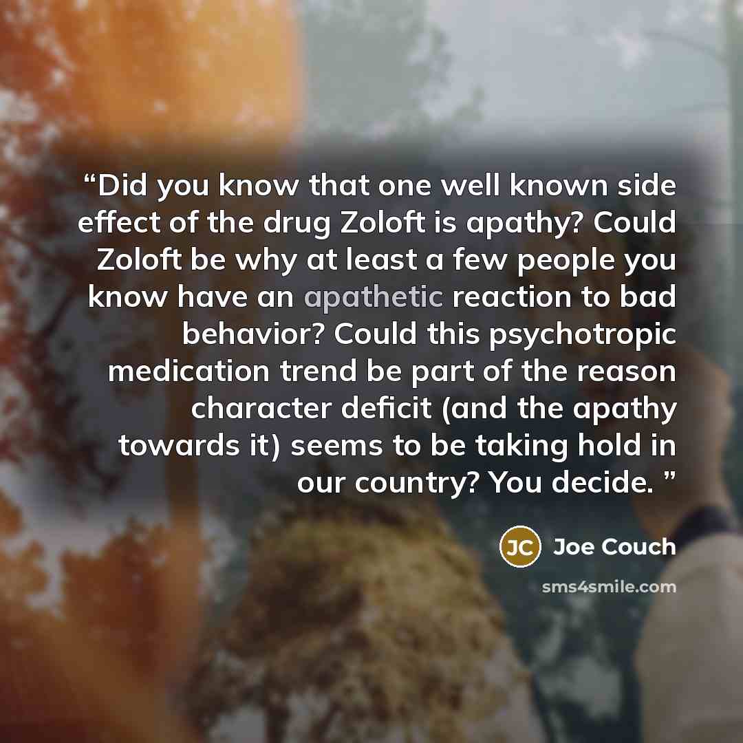 “Did you know that one well known side effect of the drug Zoloft is apathy? Could Zoloft be why at least a few people you know have an apathetic reaction to bad behavior? Could this psychotropic medication trend be part of the reason character deficit (and the apathy towards it) seems to be taking…” quote by Joe Couch
