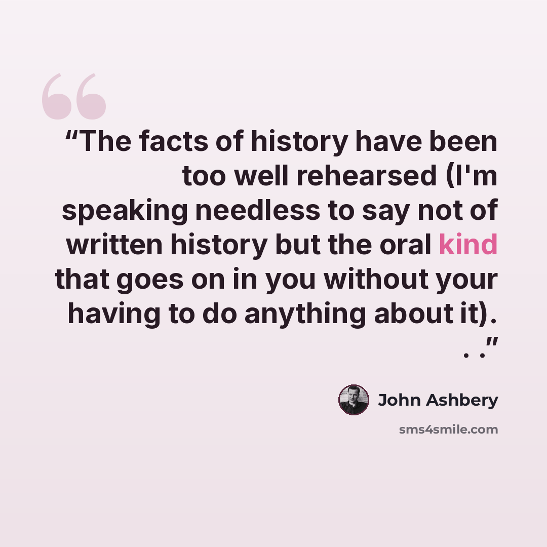 “The facts of history have been too well rehearsed (I'm speaking needless to say not of written history but the oral kind that goes on in you without your having to do anything about it). . .” quote by John Ashbery