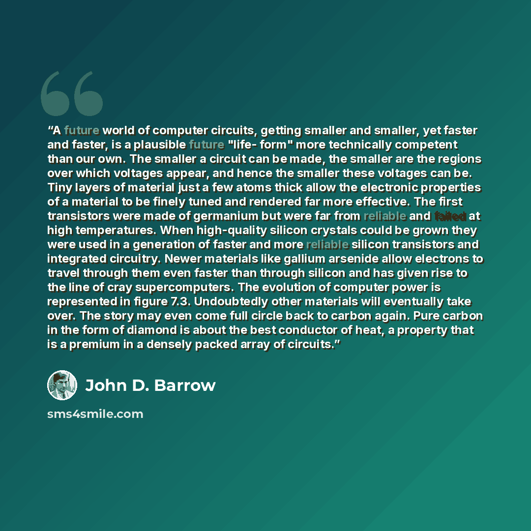 “A future world of computer circuits, getting smaller and smaller, yet faster and faster, is a plausible future "life- form" more technically competent than our own. The smaller a circuit can be made, the smaller are the regions over which voltages appear, and hence the smaller these voltages can…” quote by John D. Barrow