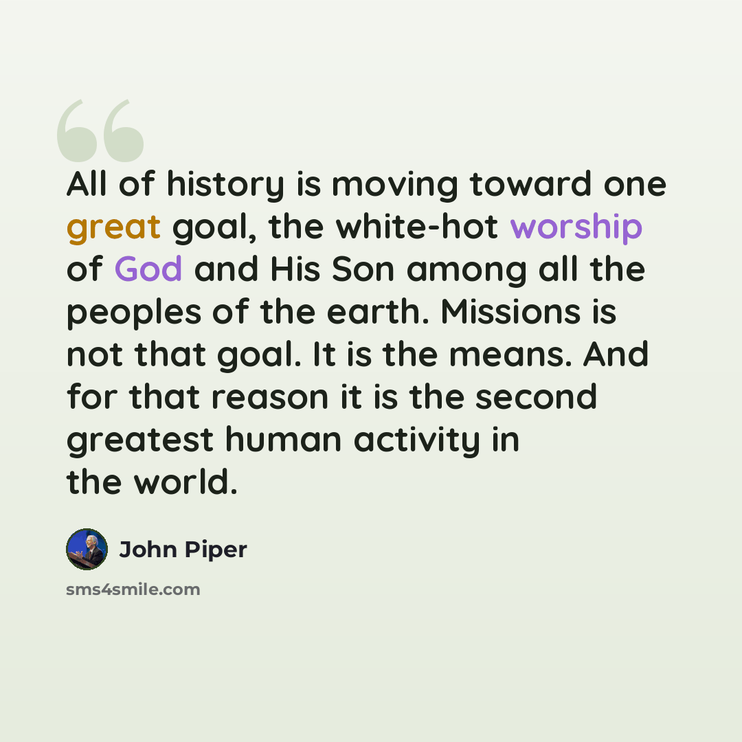 “All of history is moving toward one great goal, the white-hot worship of God and His Son among all the peoples of the earth. Missions is not that goal. It is the means. And for that reason it is the second greatest human activity in the world.” quote by John Piper