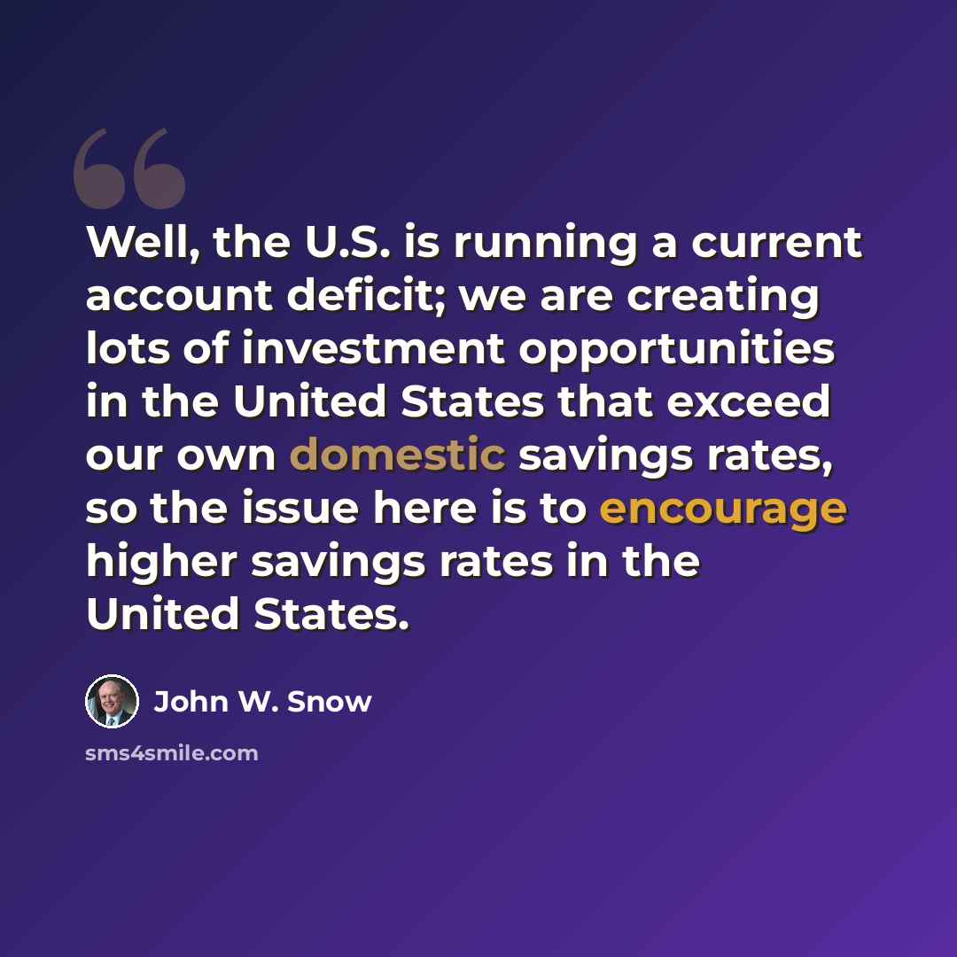 “Well, the U.S. is running a current account deficit; we are creating lots of investment opportunities in the United States that exceed our own domestic savings rates, so the issue here is to encourage higher savings rates in the United States.” quote by John W. Snow