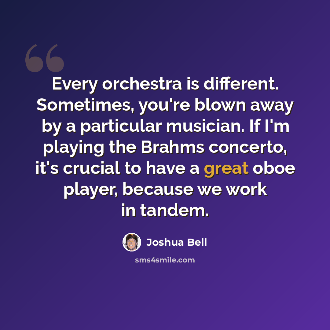 “Every orchestra is different. Sometimes, you're blown away by a particular musician. If I'm playing the Brahms concerto, it's crucial to have a great oboe player, because we work in tandem.” quote by Joshua Bell