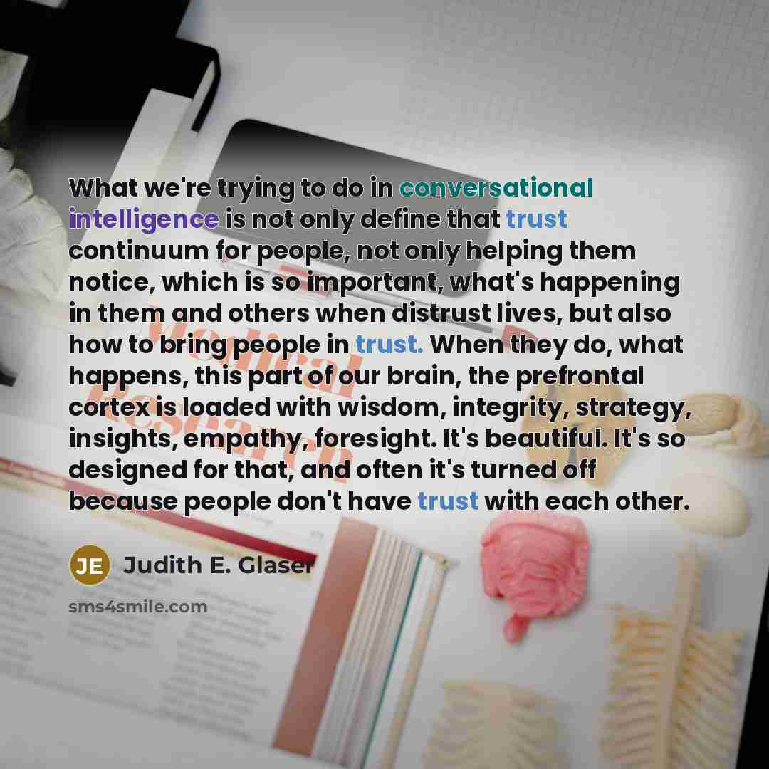“What we're trying to do in conversational intelligence is not only define that trust continuum for people, not only helping them notice, which is so important, what's happening in them and others when distrust lives, but also how to bring people in trust. When they do, what happens, this part of…” quote by Judith E. Glaser