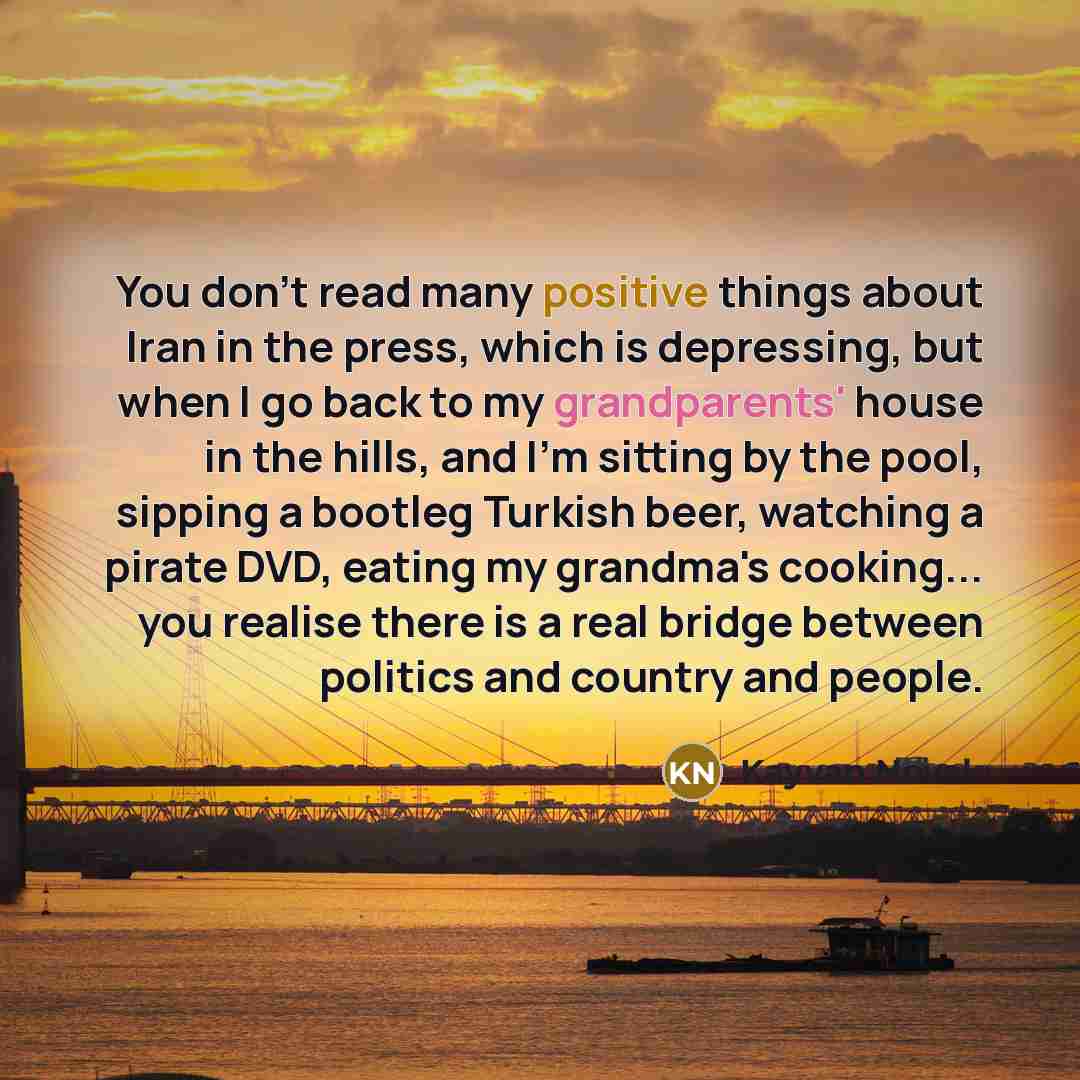 “You don't read many positive things about Iran in the press, which is depressing, but when I go back to my grandparents' house in the hills, and I'm sitting by the pool, sipping a bootleg Turkish beer, watching a pirate DVD, eating my grandma's cooking... you realise there is a real bridge between…” quote by Kayvan Novak