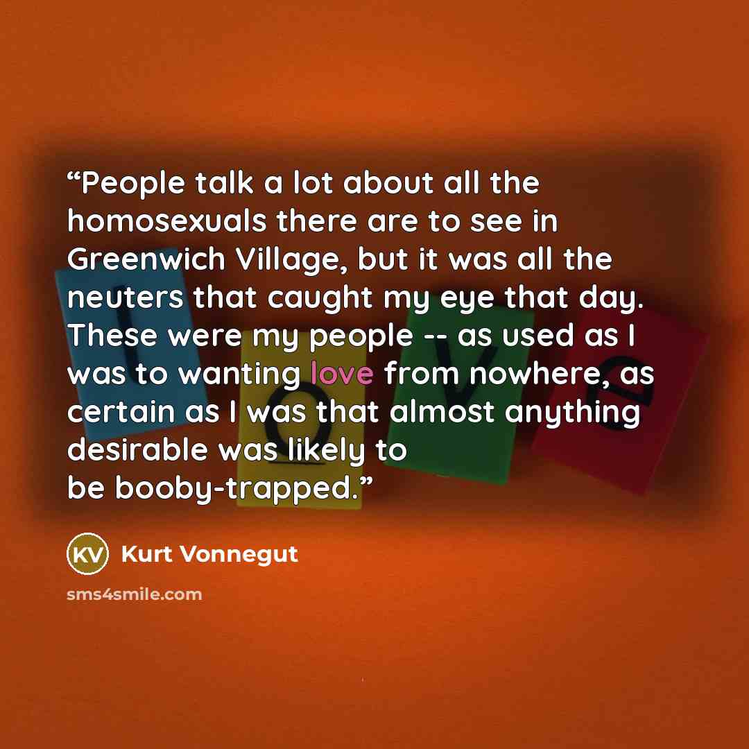 “People talk a lot about all the homosexuals there are to see in Greenwich Village, but it was all the neuters that caught my eye that day. These were my people -- as used as I was to wanting love from nowhere, as certain as I was that almost anything desirable was likely to be booby-trapped.” quote by Kurt Vonnegut