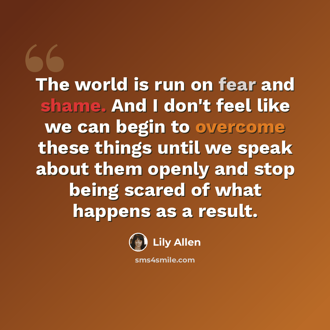 “The world is run on fear and shame. And I don't feel like we can begin to overcome these things until we speak about them openly and stop being scared of what happens as a result.” quote by Lily Allen