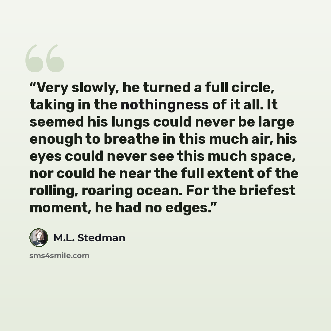 “Very slowly, he turned a full circle, taking in the nothingness of it all. It seemed his lungs could never be large enough to breathe in this much air, his eyes could never see this much space, nor could he near the full extent of the rolling, roaring ocean. For the briefest moment, he had no edges.” quote by M.L. Stedman