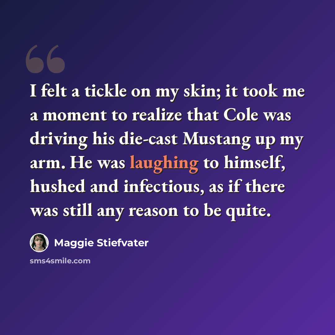 “I felt a tickle on my skin; it took me a moment to realize that Cole was driving his die-cast Mustang up my arm. He was laughing to himself, hushed and infectious, as if there was still any reason to be quite.” quote by Maggie Stiefvater