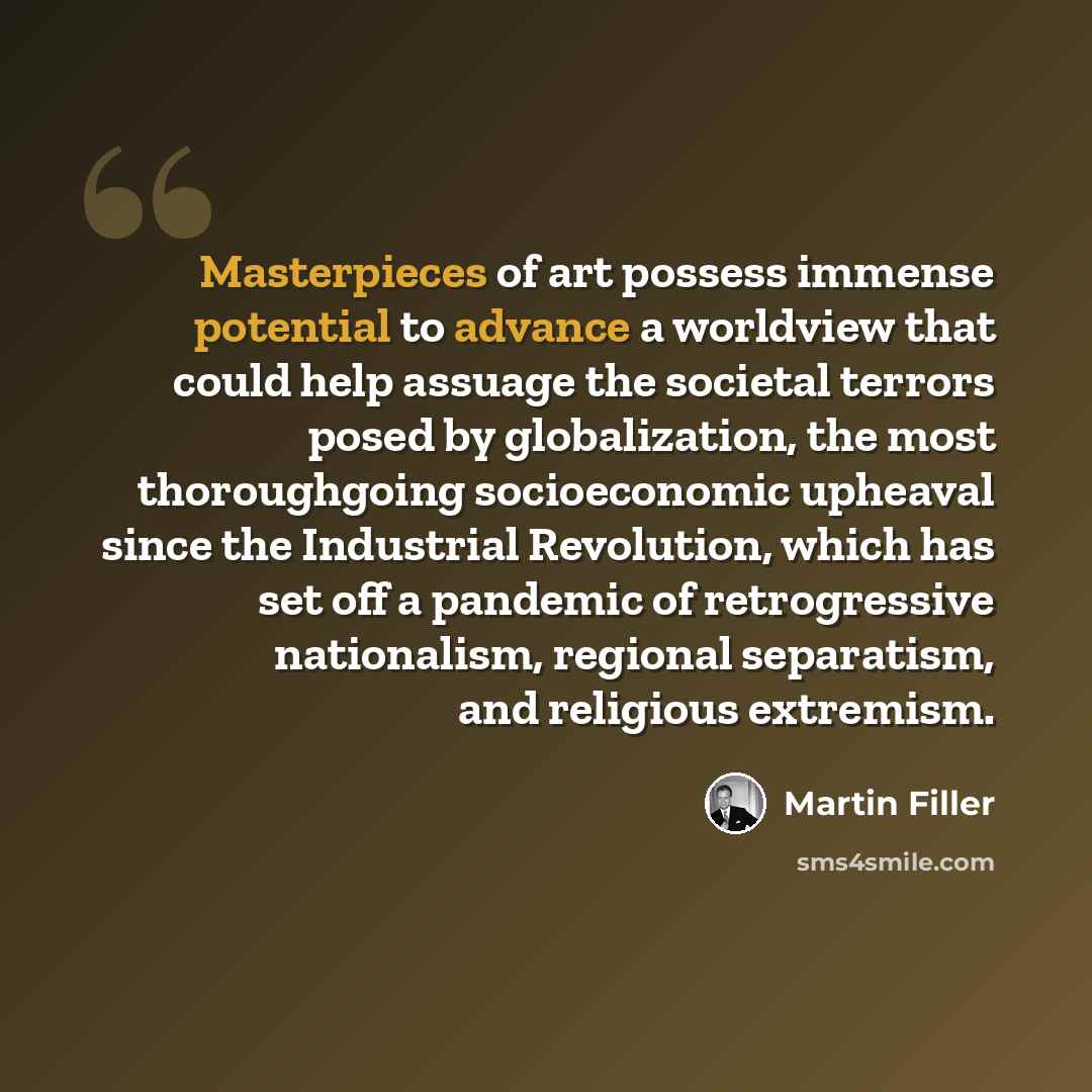 “Masterpieces of art possess immense potential to advance a worldview that could help assuage the societal terrors posed by globalization, the most thoroughgoing socioeconomic upheaval since the Industrial Revolution, which has set off a pandemic of retrogressive nationalism, regional separatism…” quote by Martin Filler