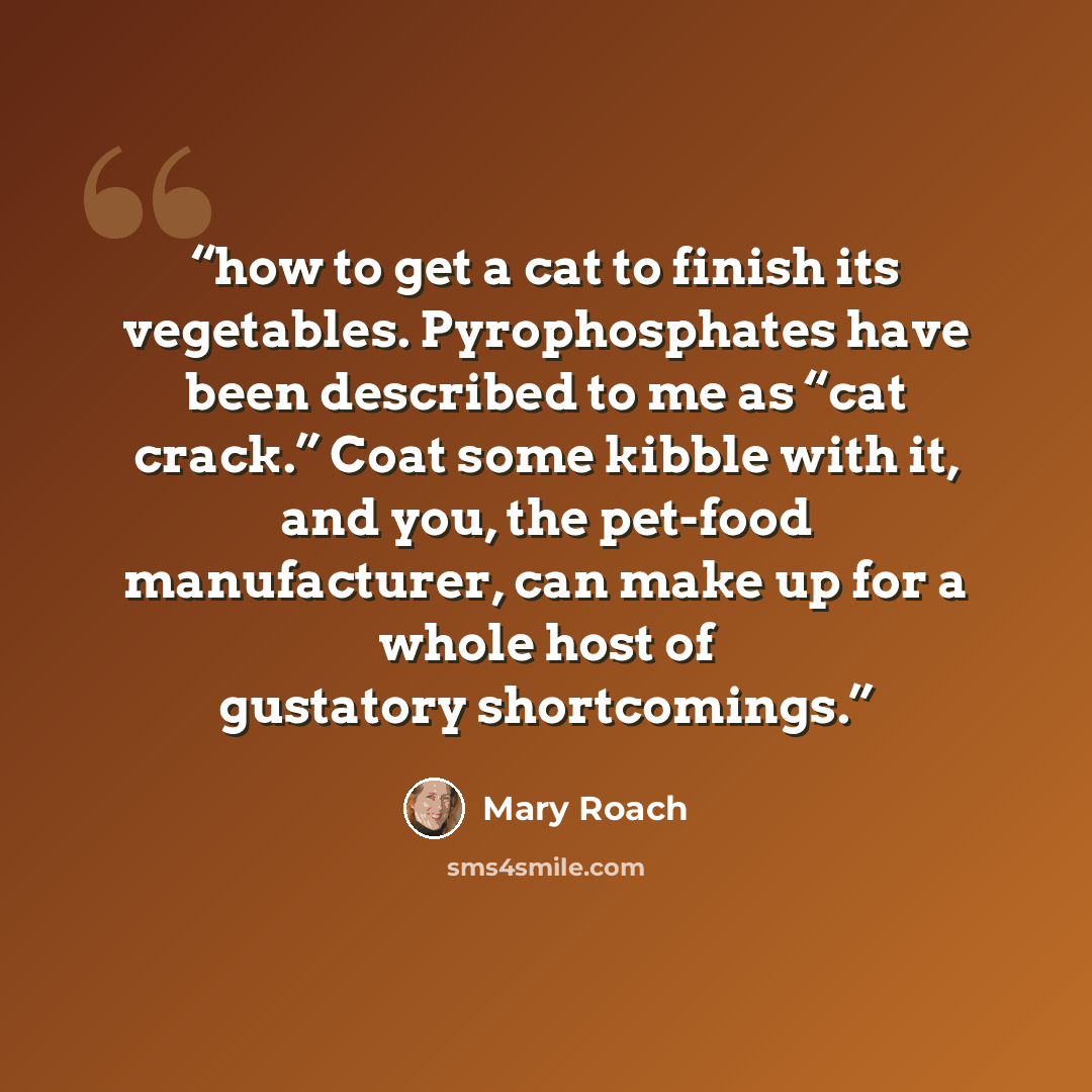 “how to get a cat to finish its vegetables. Pyrophosphates have been described to me as “cat crack.” Coat some kibble with it, and you, the pet-food manufacturer, can make up for a whole host of gustatory shortcomings.” quote by Mary Roach