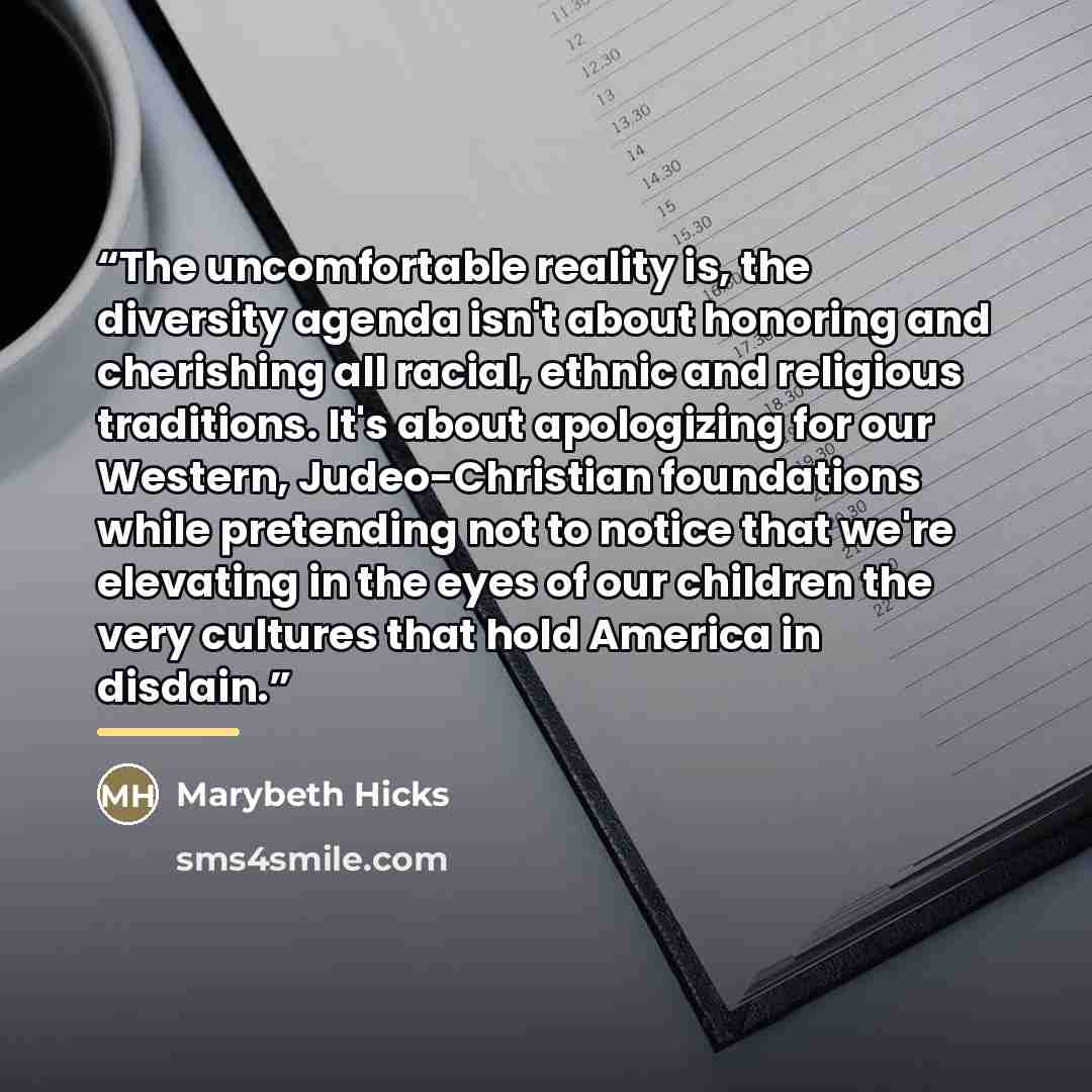 “The uncomfortable reality is, the diversity agenda isn't about honoring and cherishing all racial, ethnic and religious traditions. It's about apologizing for our Western, Judeo-Christian foundations while pretending not to notice that we're elevating in the eyes of our children the very cultures…” quote by Marybeth Hicks