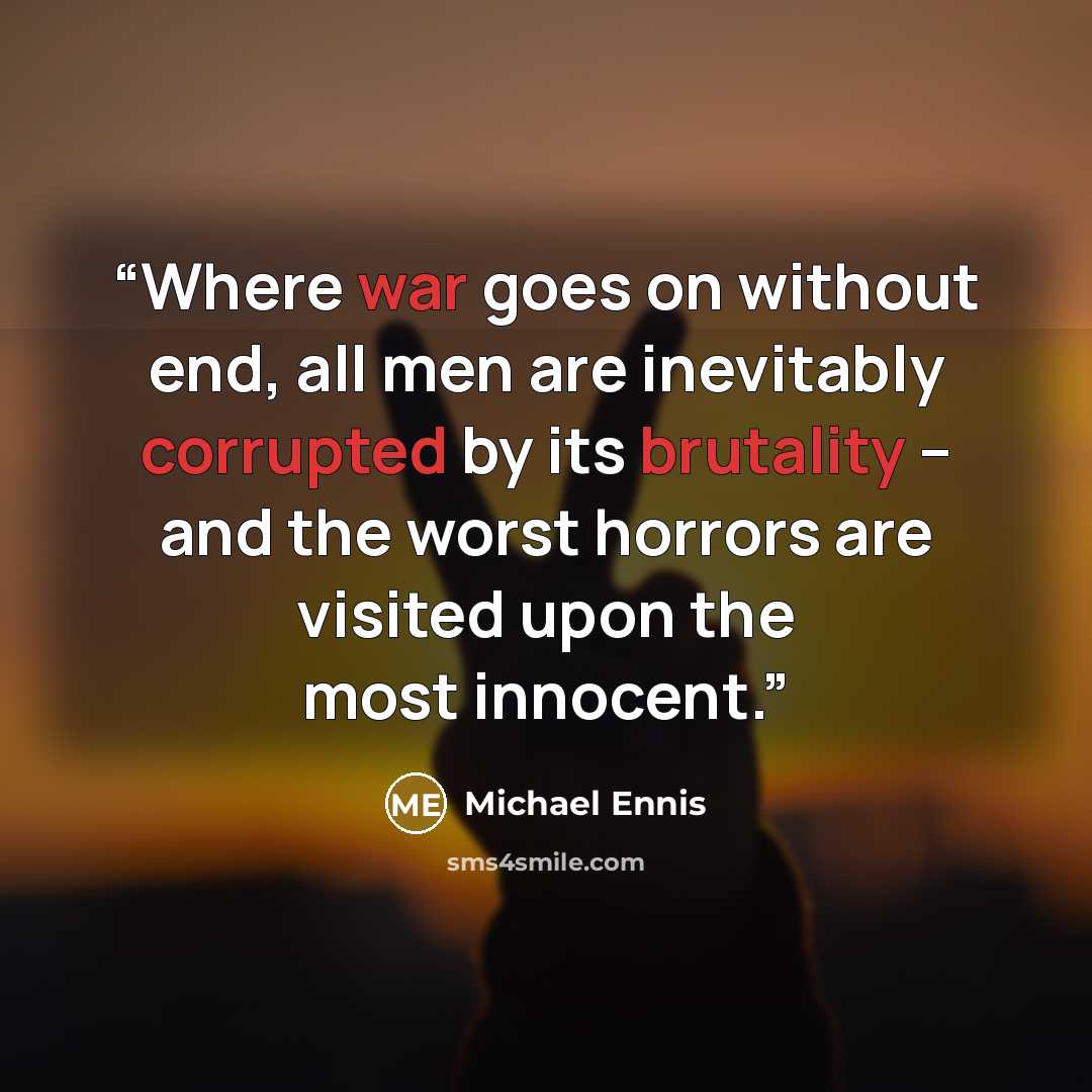 “Where war goes on without end, all men are inevitably corrupted by its brutality -- and the worst horrors are visited upon the most innocent.” quote by Michael Ennis