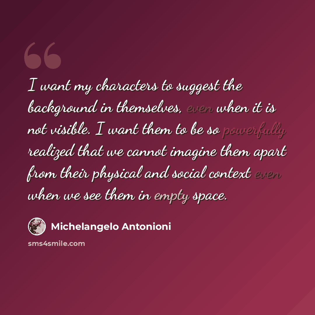 “I want my characters to suggest the background in themselves, even when it is not visible. I want them to be so powerfully realized that we cannot imagine them apart from their physical and social context even when we see them in empty space.” quote by Michelangelo Antonioni