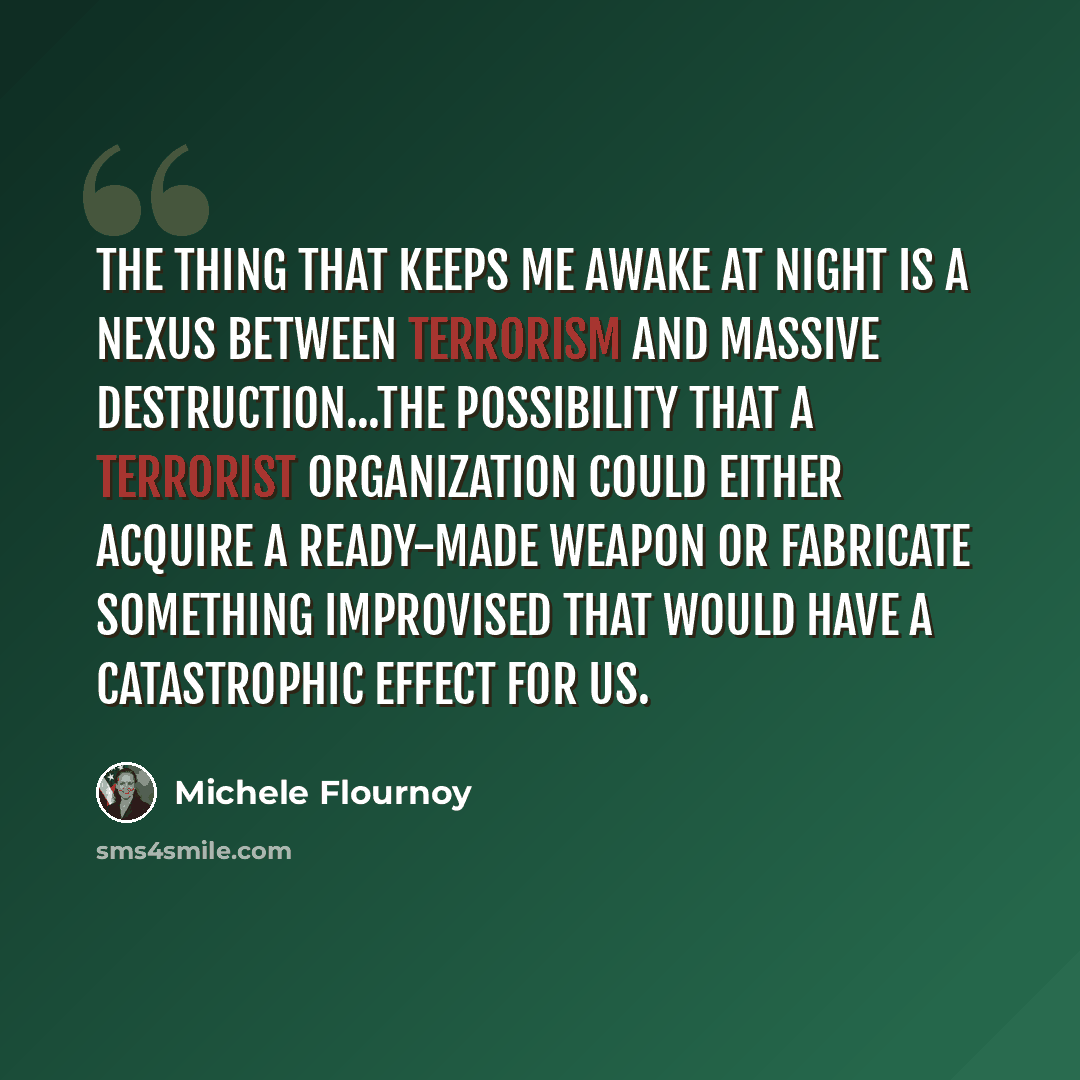 “The thing that keeps me awake at night is a nexus between terrorism and massive destruction...the possibility that a terrorist organization could either acquire a ready-made weapon or fabricate something improvised that would have a catastrophic effect for us.” quote by Michele Flournoy