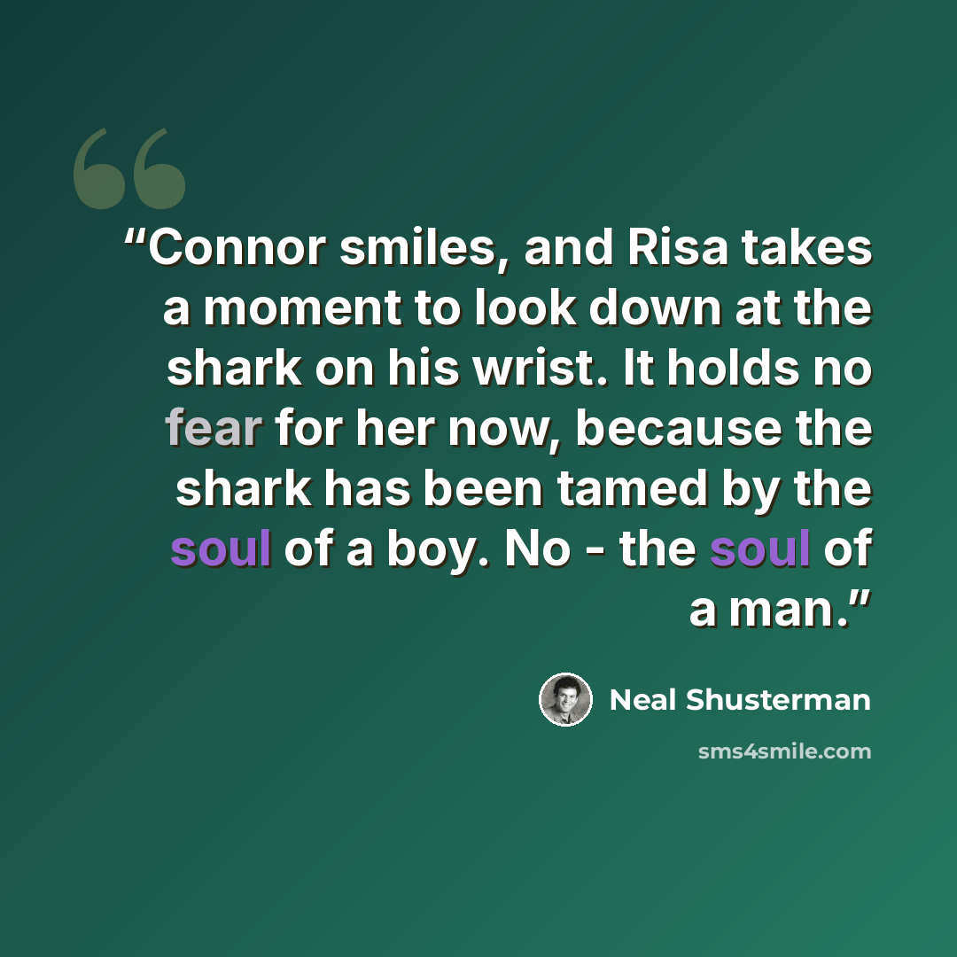 “Connor smiles, and Risa takes a moment to look down at the shark on his wrist. It holds no fear for her now, because the shark has been tamed by the soul of a boy. No - the soul of a man.” quote by Neal Shusterman