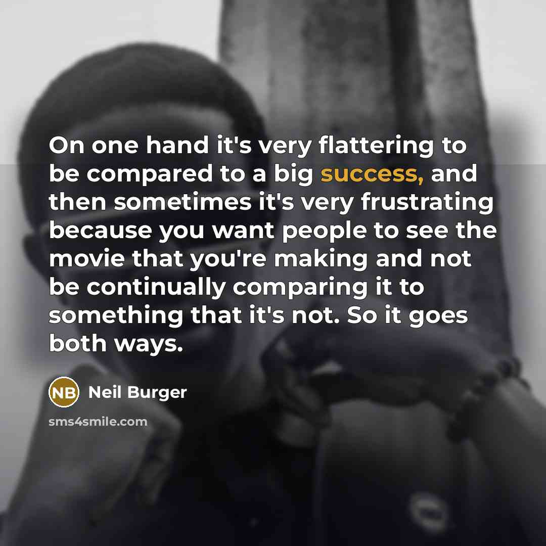 “On one hand it's very flattering to be compared to a big success, and then sometimes it's very frustrating because you want people to see the movie that you're making and not be continually comparing it to something that it's not. So it goes both ways.” quote by Neil Burger