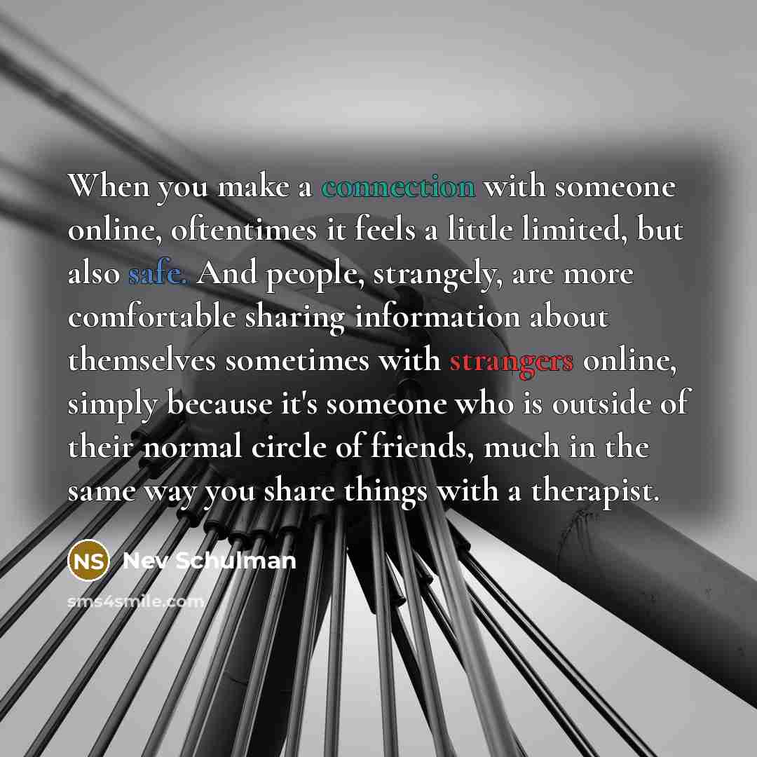 “When you make a connection with someone online, oftentimes it feels a little limited, but also safe. And people, strangely, are more comfortable sharing information about themselves sometimes with strangers online, simply because it's someone who is outside of their normal circle of friends, much…” quote by Nev Schulman