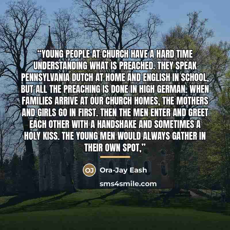 “young people at church have a hard time understanding what is preached. They speak Pennsylvania Dutch at home and English in school, but all the preaching is done in High German. When families arrive at our church homes, the mothers and girls go in first. Then the men enter and greet each other…” quote by Ora-Jay Eash