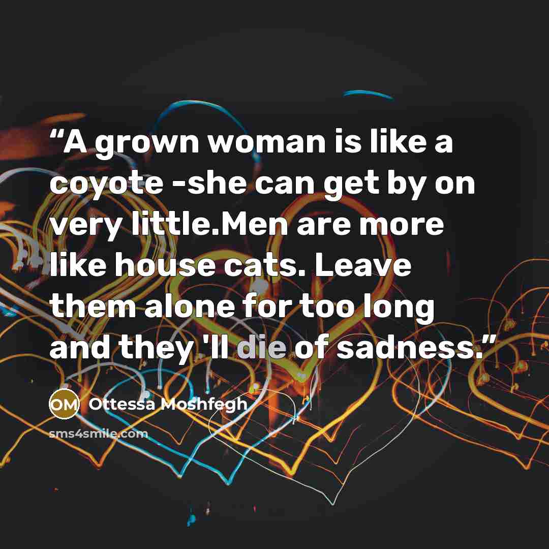 “A grown woman is like a coyote -she can get by on very little.Men are more like house cats. Leave them alone for too long and they 'll die of sadness.” quote by Ottessa Moshfegh