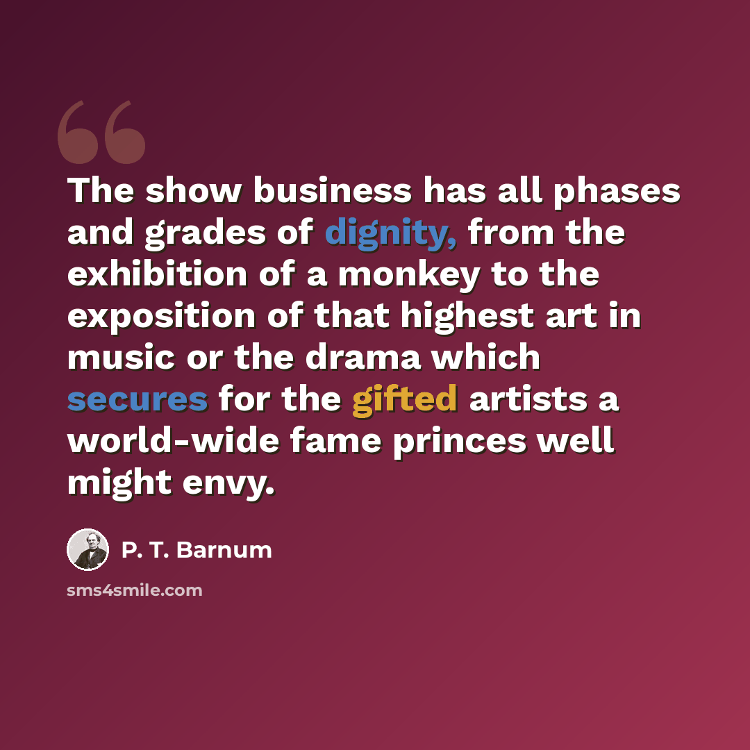 “The show business has all phases and grades of dignity, from the exhibition of a monkey to the exposition of that highest art in music or the drama which secures for the gifted artists a world-wide fame princes well might envy.” quote by P. T. Barnum