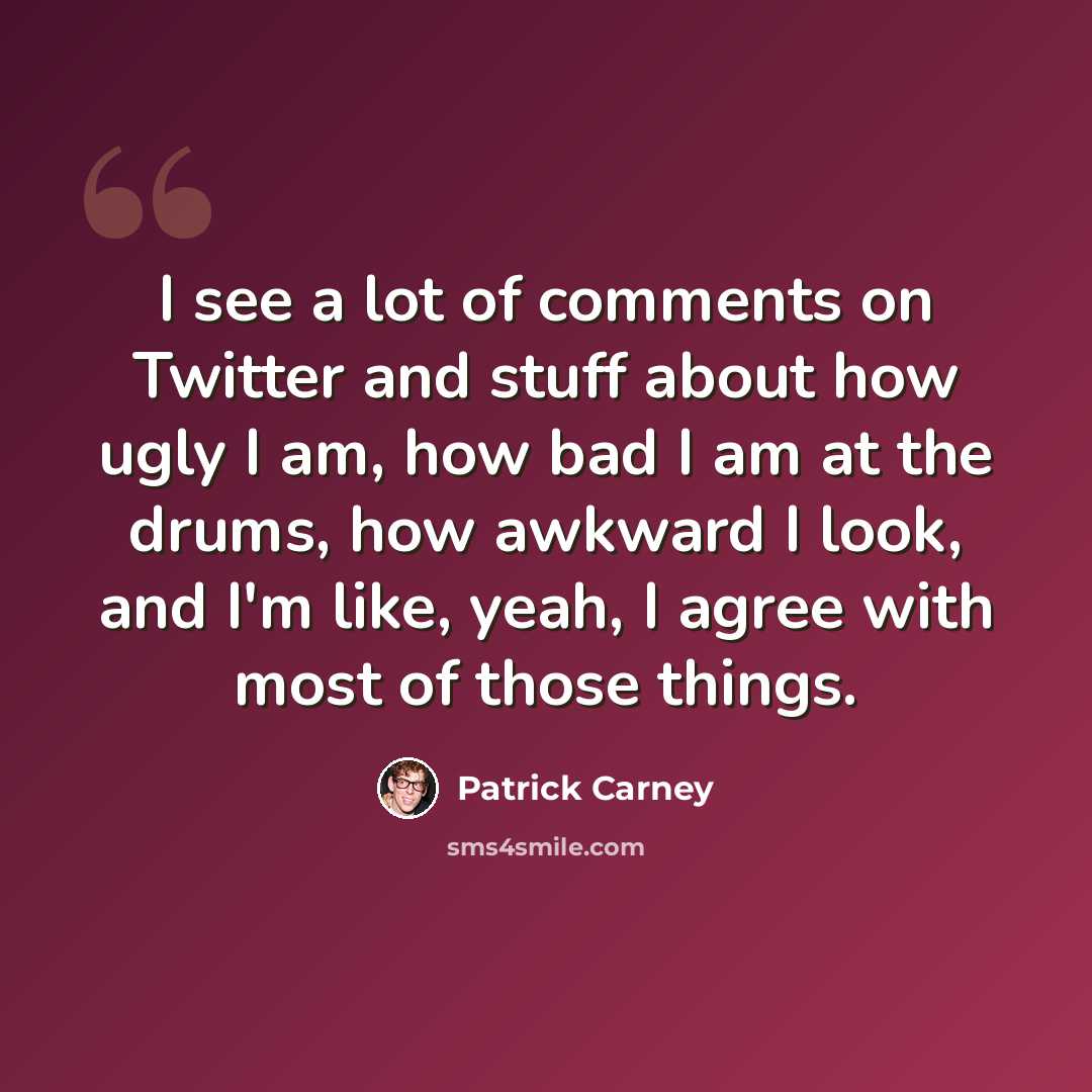 “I see a lot of comments on Twitter and stuff about how ugly I am, how bad I am at the drums, how awkward I look, and I'm like, yeah, I agree with most of those things.” quote by Patrick Carney