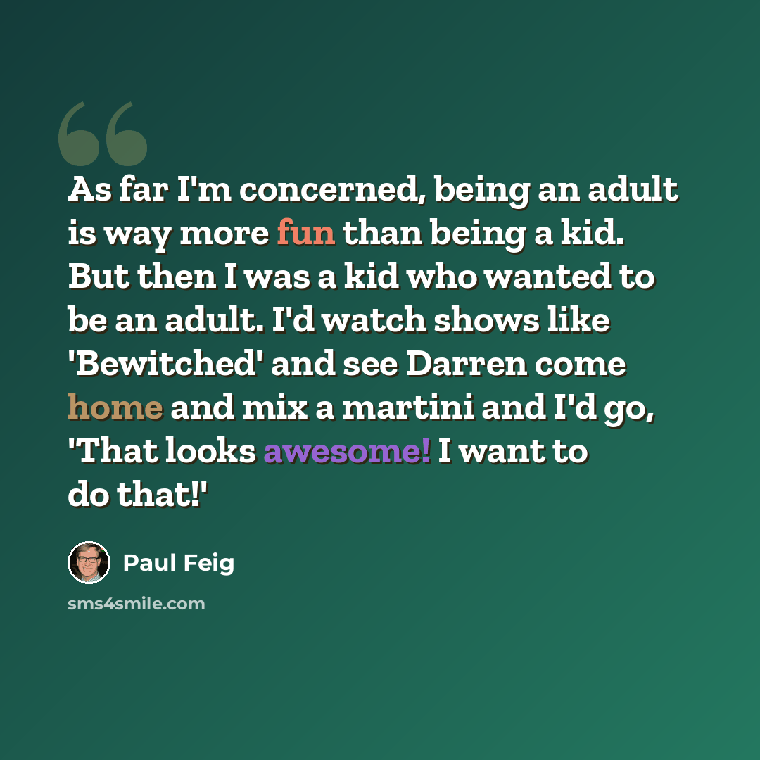 “As far I'm concerned, being an adult is way more fun than being a kid. But then I was a kid who wanted to be an adult. I'd watch shows like 'Bewitched' and see Darren come home and mix a martini and I'd go, 'That looks awesome! I want to do that!'” quote by Paul Feig
